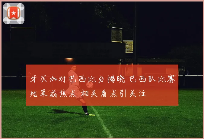 牙买加对巴西比分揭晓 巴西队比赛结果成焦点 相关看点引关注
