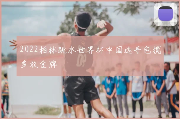 2022柏林跳水世界杯中国选手包揽多枚金牌
