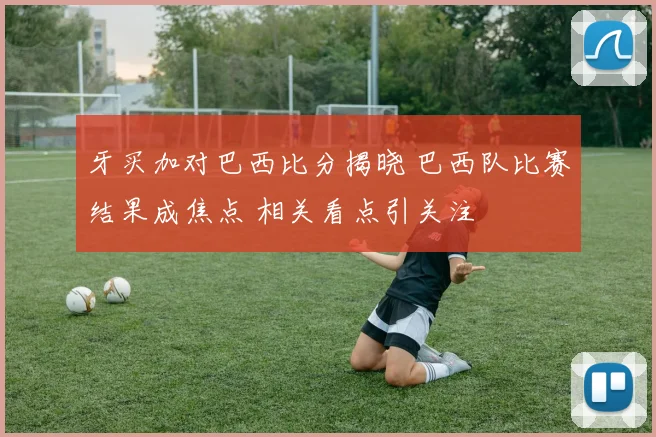 牙买加对巴西比分揭晓 巴西队比赛结果成焦点 相关看点引关注