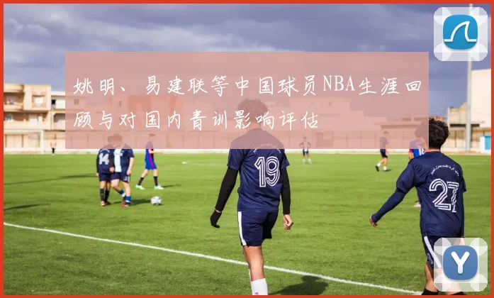 姚明、易建联等中国球员NBA生涯回顾与对国内青训影响评估