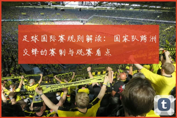足球国际赛规则解读:国家队跨洲交锋的赛制与观赛看点