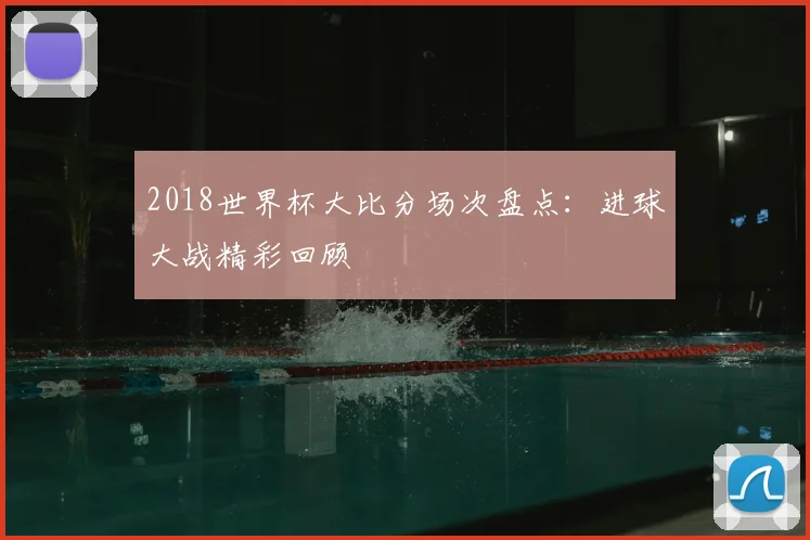 2018世界杯大比分场次盘点:进球大战精彩回顾