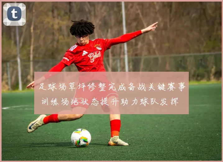 足球场草坪修整完成备战关键赛事 训练场地状态提升助力球队发挥