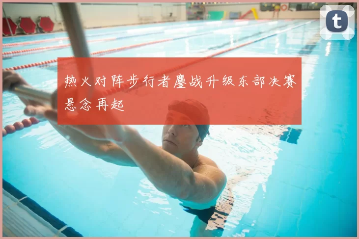 热火对阵步行者鏖战升级东部决赛悬念再起