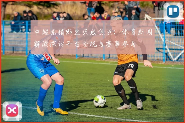 中超竞猜哪里买成焦点：体育新闻解读探讨平台合规与赛事参考