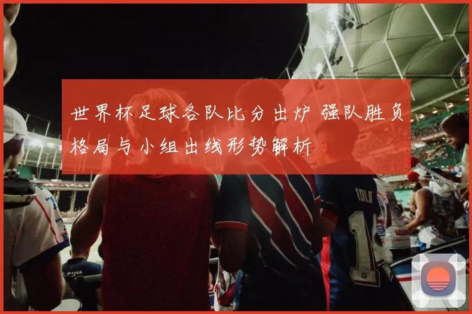 世界杯足球各队比分出炉 强队胜负格局与小组出线形势解析