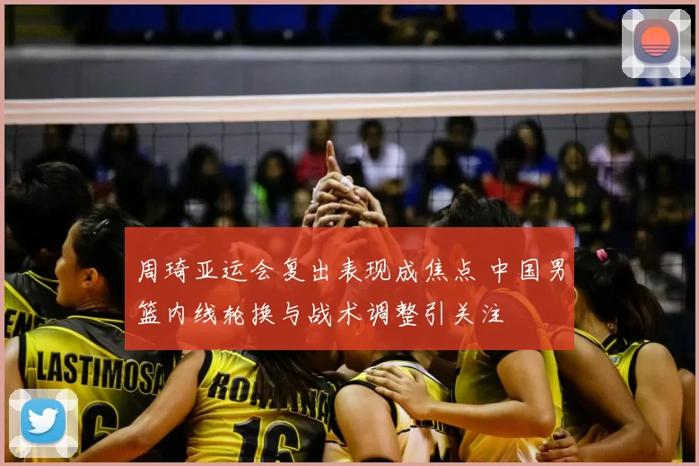 周琦亚运会复出表现成焦点 中国男篮内线轮换与战术调整引关注