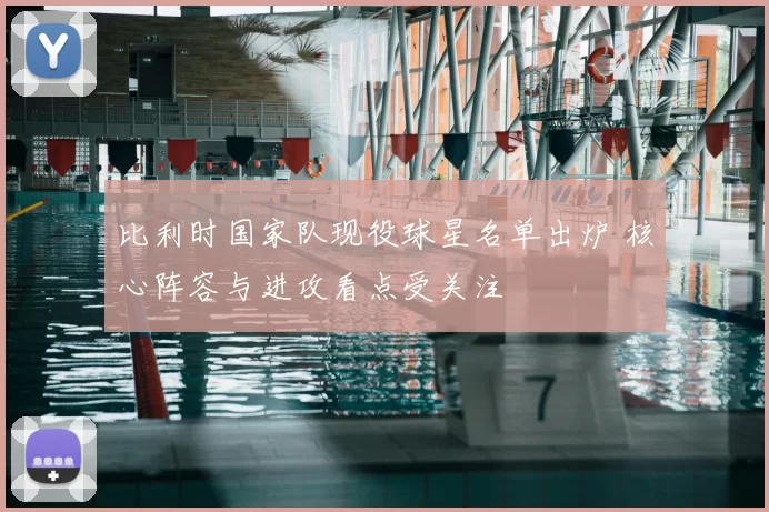 比利时国家队现役球星名单出炉 核心阵容与进攻看点受关注