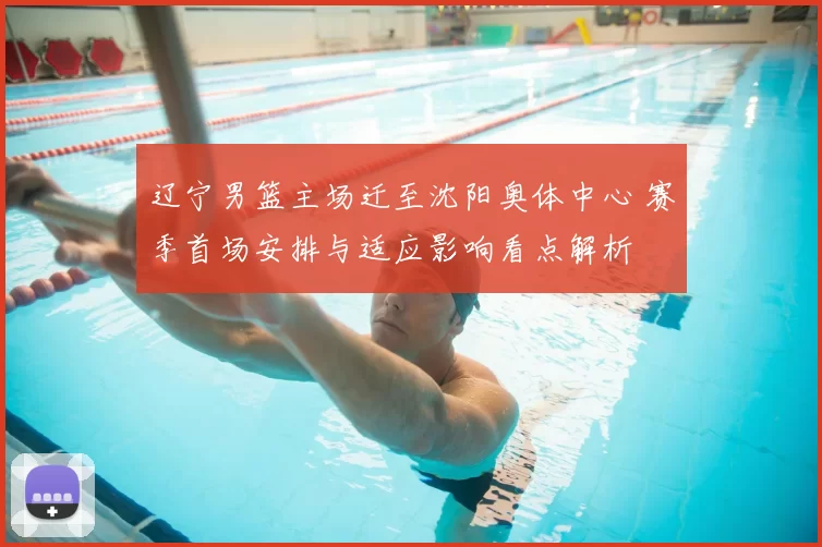 辽宁男篮主场迁至沈阳奥体中心 赛季首场安排与适应影响看点解析