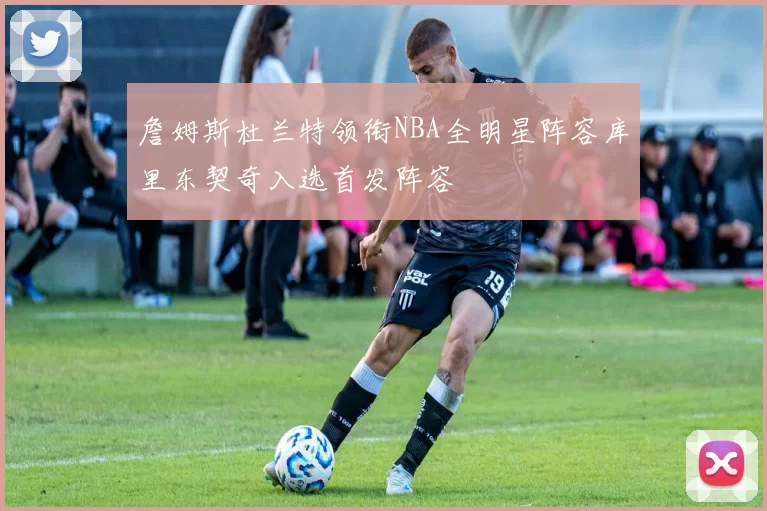 詹姆斯杜兰特领衔NBA全明星阵容库里东契奇入选首发阵容