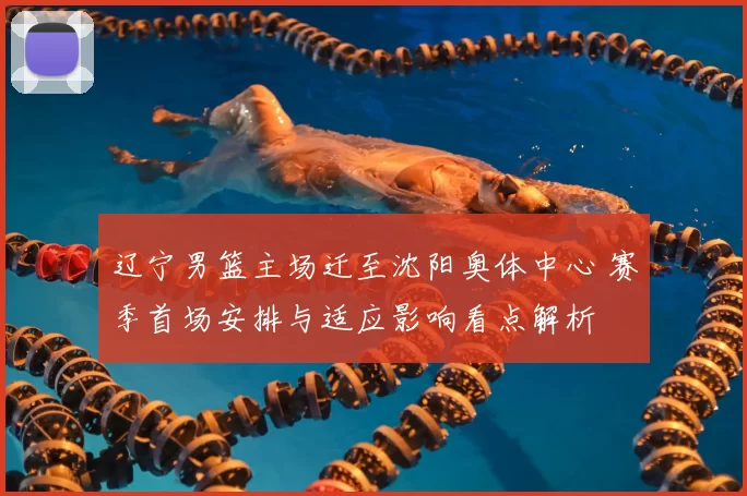 辽宁男篮主场迁至沈阳奥体中心 赛季首场安排与适应影响看点解析