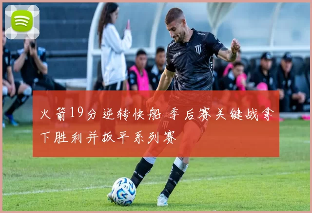 火箭19分逆转快船 季后赛关键战拿下胜利并扳平系列赛