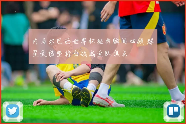 内马尔巴西世界杯经典瞬间回顾 球星受伤坚持出战成全队焦点