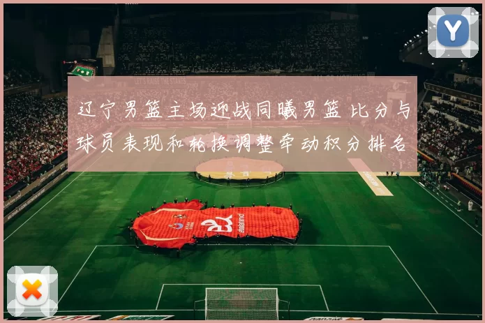 辽宁男篮主场迎战同曦男篮 比分与球员表现和轮换调整牵动积分排名