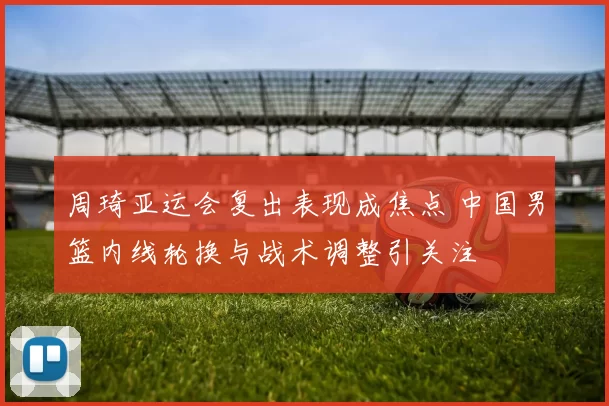 周琦亚运会复出表现成焦点 中国男篮内线轮换与战术调整引关注
