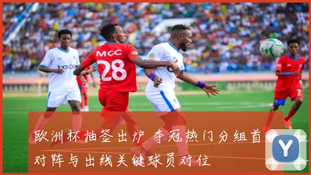 欧洲杯抽签出炉 夺冠热门分组首轮对阵与出线关键球员对位