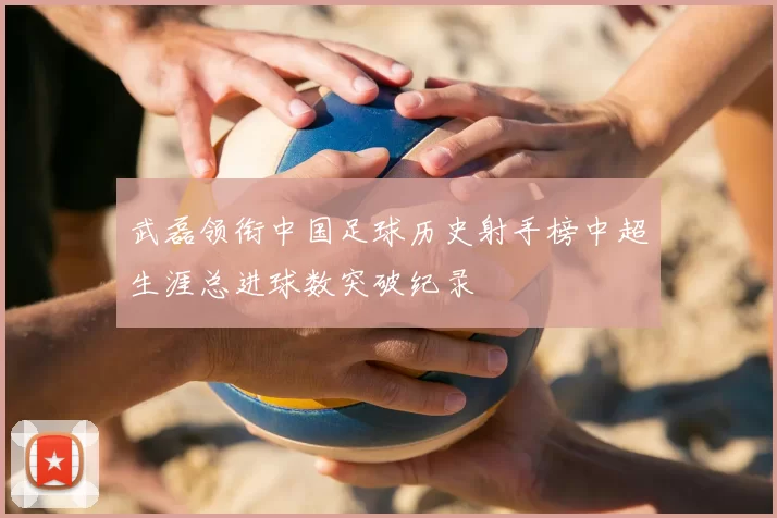 武磊领衔中国足球历史射手榜中超生涯总进球数突破纪录