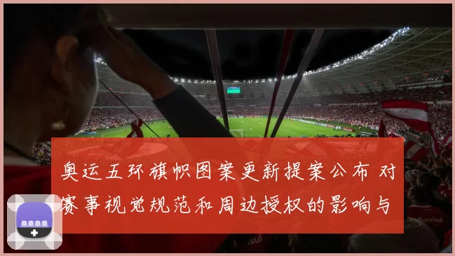 奥运五环旗帜图案更新提案公布 对赛事视觉规范和周边授权的影响与看点