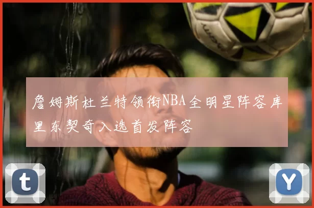 詹姆斯杜兰特领衔NBA全明星阵容库里东契奇入选首发阵容