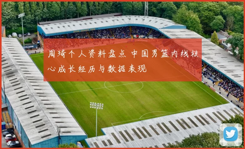 周琦个人资料盘点 中国男篮内线核心成长经历与数据表现