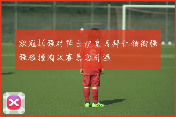 欧冠16强对阵出炉皇马拜仁领衔强强碰撞淘汰赛悬念升温