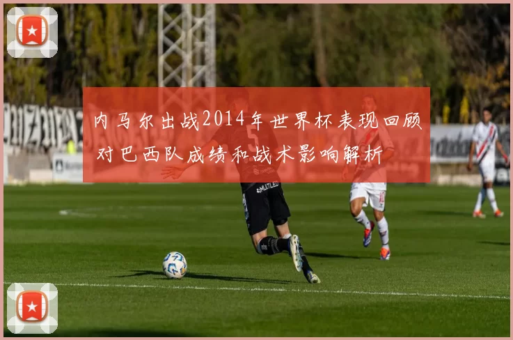 内马尔出战2014年世界杯表现回顾 对巴西队成绩和战术影响解析