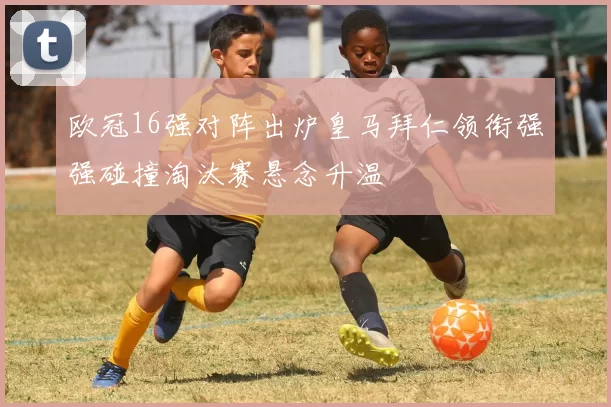 欧冠16强对阵出炉皇马拜仁领衔强强碰撞淘汰赛悬念升温