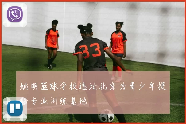 姚明篮球学校选址北京为青少年提供专业训练基地