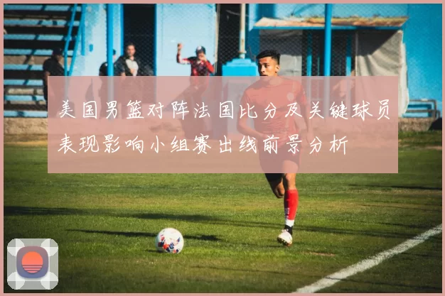 美国男篮对阵法国比分及关键球员表现影响小组赛出线前景分析