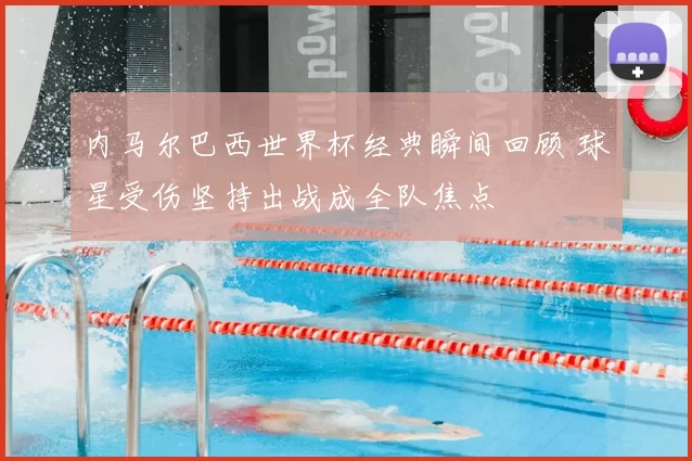 内马尔巴西世界杯经典瞬间回顾 球星受伤坚持出战成全队焦点