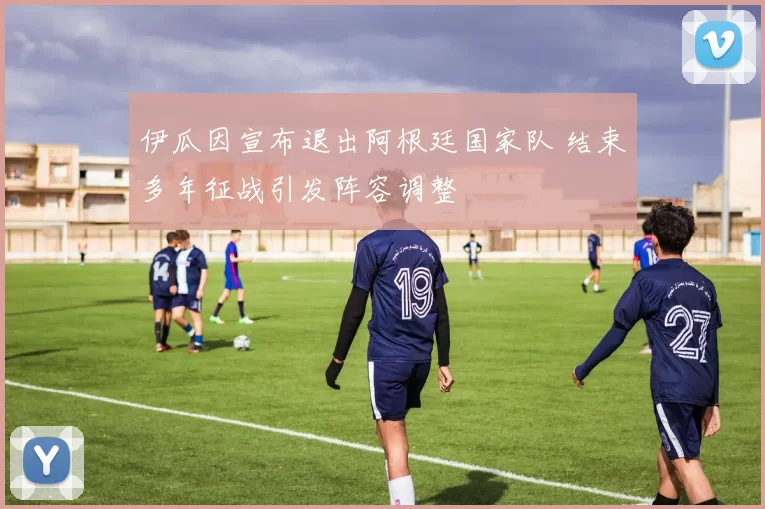 伊瓜因宣布退出阿根廷国家队 结束多年征战引发阵容调整