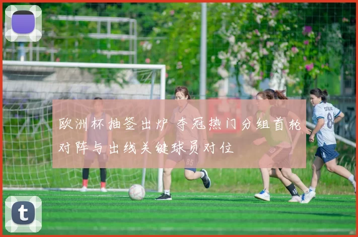 欧洲杯抽签出炉 夺冠热门分组首轮对阵与出线关键球员对位