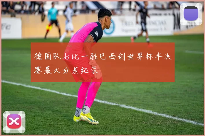 德国队七比一胜巴西创世界杯半决赛最大分差纪录