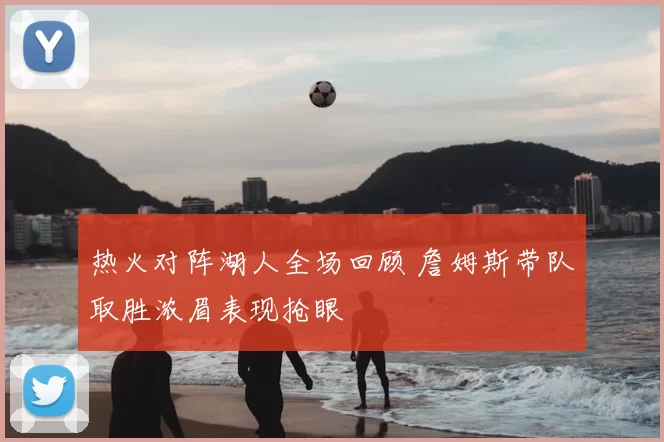 热火对阵湖人全场回顾 詹姆斯带队取胜浓眉表现抢眼